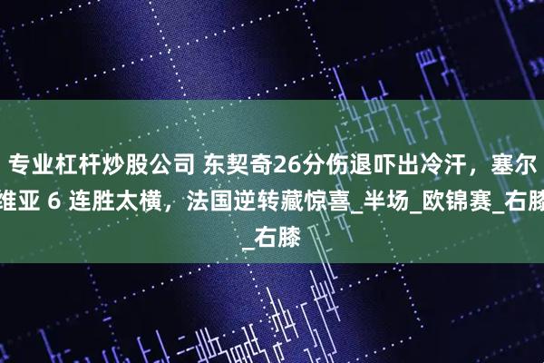 专业杠杆炒股公司 东契奇26分伤退吓出冷汗，塞尔维亚 6 连胜太横，法国逆转藏惊喜_半场_欧锦赛_右膝