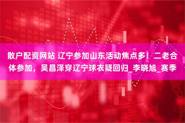 散户配资网站 辽宁参加山东活动焦点多！二老合体参加，吴昌泽穿辽宁球衣疑回归_李晓旭_赛季