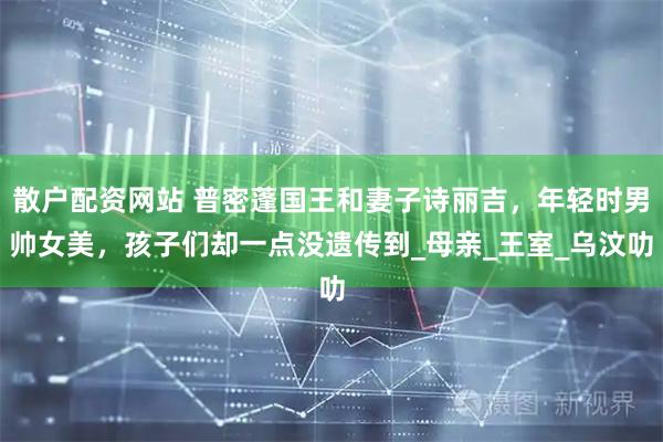 散户配资网站 普密蓬国王和妻子诗丽吉，年轻时男帅女美，孩子们却一点没遗传到_母亲_王室_乌汶叻
