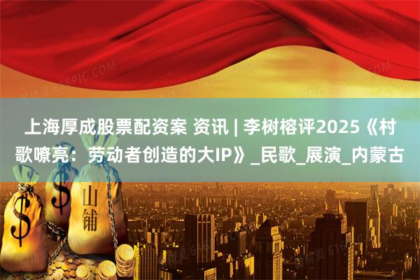 上海厚成股票配资案 资讯 | 李树榕评2025《村歌嘹亮：劳动者创造的大IP》_民歌_展演_内蒙古