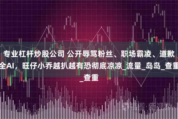 专业杠杆炒股公司 公开辱骂粉丝、职场霸凌、道歉全AI，旺仔小乔越扒越有恐彻底凉凉_流量_岛岛_查重