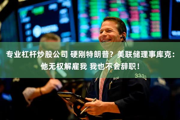 专业杠杆炒股公司 硬刚特朗普？美联储理事库克：他无权解雇我 我也不会辞职！