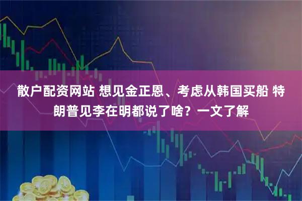 散户配资网站 想见金正恩、考虑从韩国买船 特朗普见李在明都说了啥？一文了解