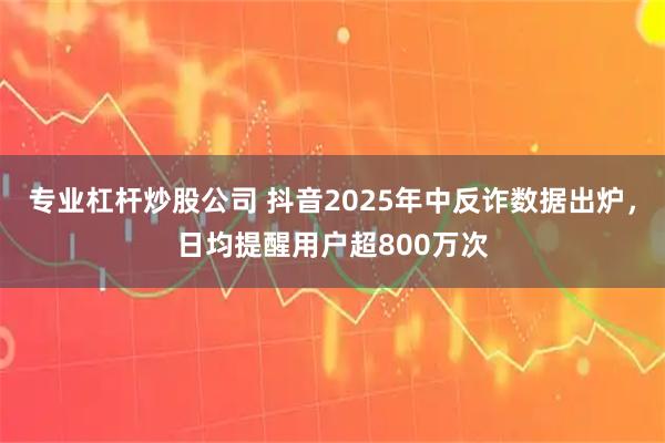 专业杠杆炒股公司 抖音2025年中反诈数据出炉，日均提醒用户超800万次
