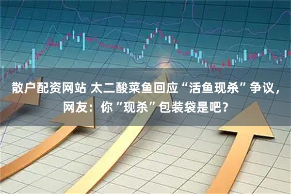 散户配资网站 太二酸菜鱼回应“活鱼现杀”争议，网友：你“现杀”包装袋是吧？