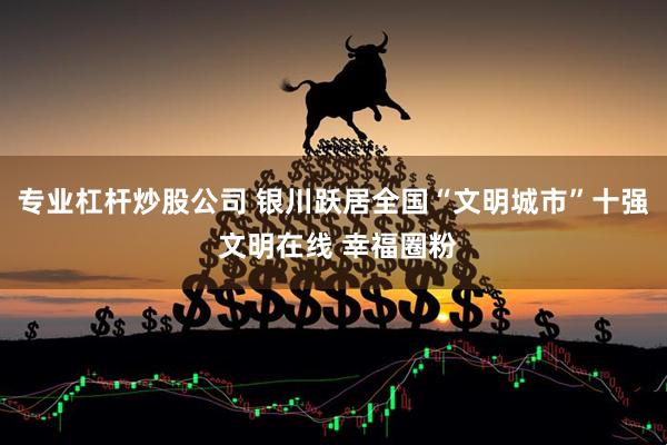 专业杠杆炒股公司 银川跃居全国“文明城市”十强 文明在线 幸福圈粉