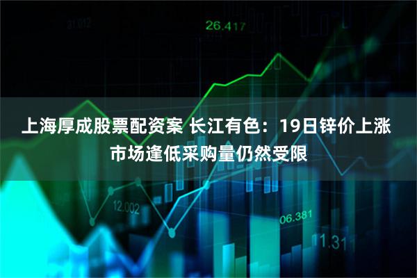 上海厚成股票配资案 长江有色：19日锌价上涨 市场逢低采购量仍然受限