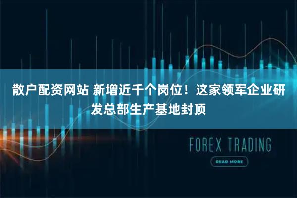 散户配资网站 新增近千个岗位！这家领军企业研发总部生产基地封顶