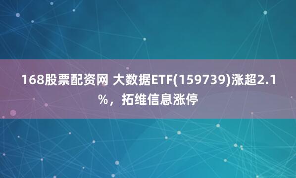 168股票配资网 大数据ETF(159739)涨超2.1%，拓维信息涨停