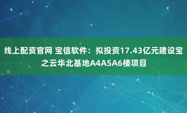 线上配资官网 宝信软件：拟投资17.43亿元建设宝之云华北基地A4A5A6楼项目