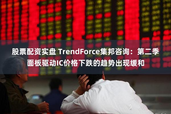 股票配资实盘 TrendForce集邦咨询：第二季面板驱动IC价格下跌的趋势出现缓和
