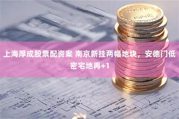 上海厚成股票配资案 南京新挂两幅地块，安德门低密宅地再+1