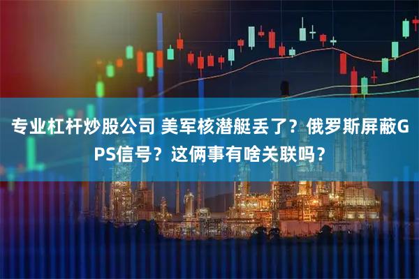 专业杠杆炒股公司 美军核潜艇丢了？俄罗斯屏蔽GPS信号？这俩事有啥关联吗？