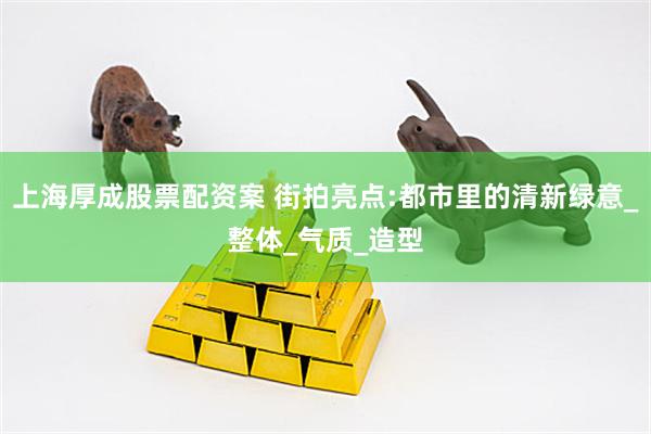上海厚成股票配资案 街拍亮点:都市里的清新绿意_整体_气质_造型